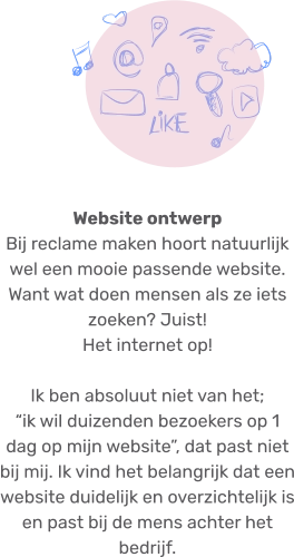 Website ontwerp Bij reclame maken hoort natuurlijk wel een mooie passende website. Want wat doen mensen als ze iets zoeken? Juist! Het internet op!Ik ben absoluut niet van het;“ik wil duizenden bezoekers op 1 dag op mijn website”, dat past niet bij mij. Ik vind het belangrijk dat een website duidelijk en overzichtelijk is en past bij de mens achter het bedrijf.